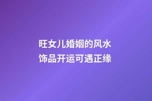 旺女儿婚姻的风水 饰品开运可遇正缘
